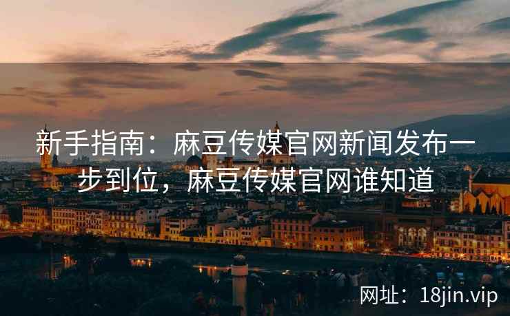 新手指南：麻豆传媒官网新闻发布一步到位，麻豆传媒官网谁知道