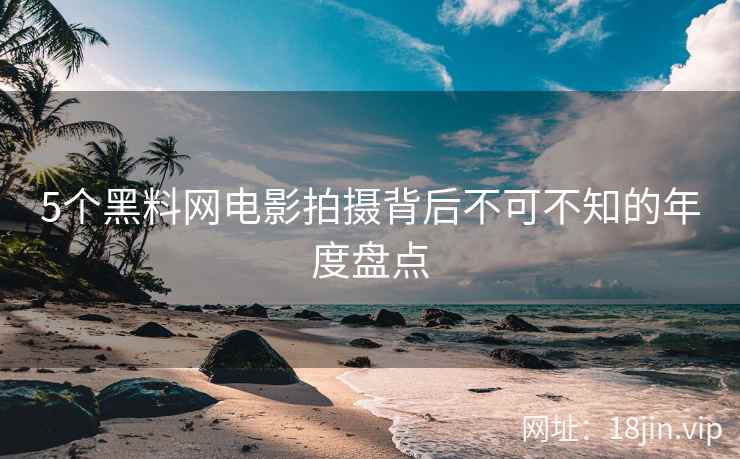 5个黑料网电影拍摄背后不可不知的年度盘点
