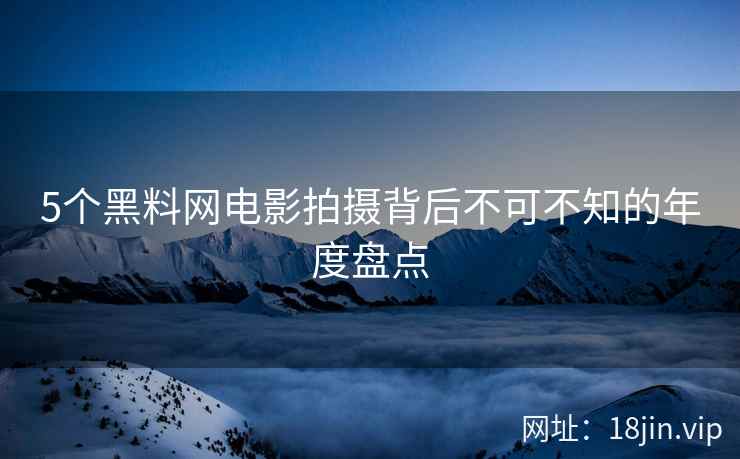 5个黑料网电影拍摄背后不可不知的年度盘点