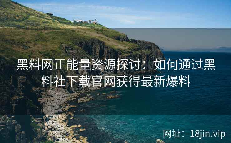 黑料网正能量资源探讨：如何通过黑料社下载官网获得最新爆料
