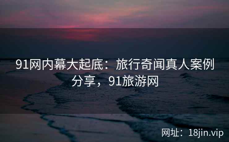 91网内幕大起底：旅行奇闻真人案例分享，91旅游网  第2张