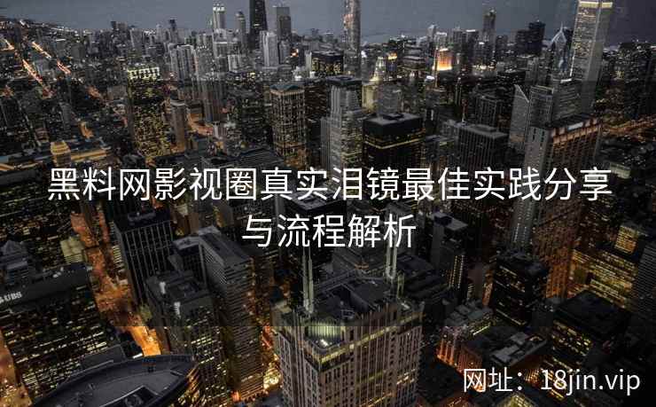 黑料网影视圈真实泪镜最佳实践分享与流程解析