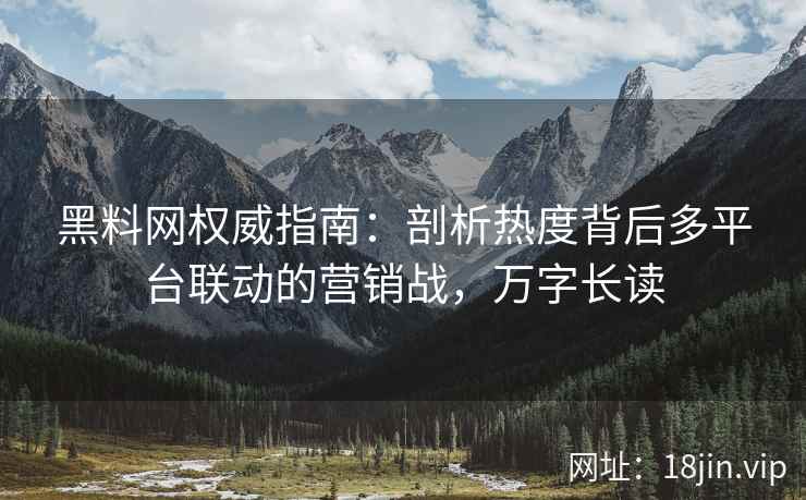 黑料网权威指南：剖析热度背后多平台联动的营销战，万字长读