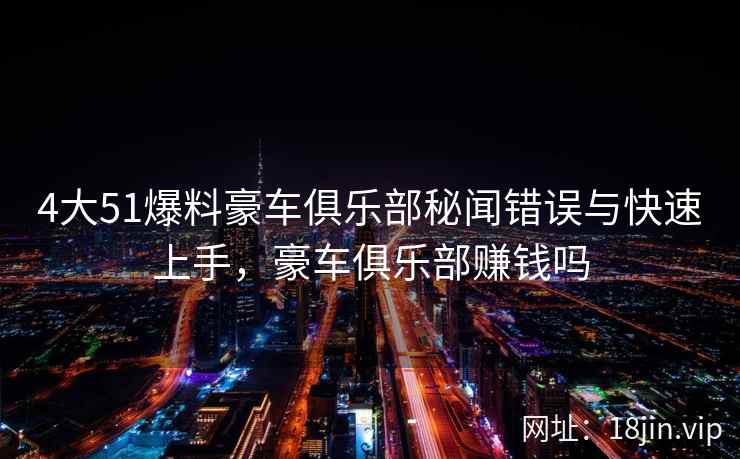 4大51爆料豪车俱乐部秘闻错误与快速上手，豪车俱乐部赚钱吗  第1张