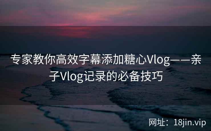 专家教你高效字幕添加糖心Vlog——亲子Vlog记录的必备技巧  第2张
