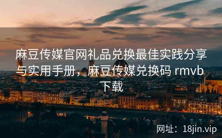 麻豆传媒官网礼品兑换最佳实践分享与实用手册，麻豆传媒兑换码 rmvb 下载