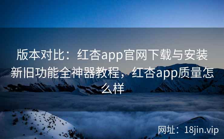 版本对比：红杏app官网下载与安装新旧功能全神器教程，红杏app质量怎么样