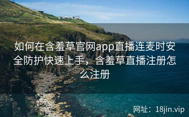 如何在含羞草官网app直播连麦时安全防护快速上手，含羞草直播注册怎么注册  第2张