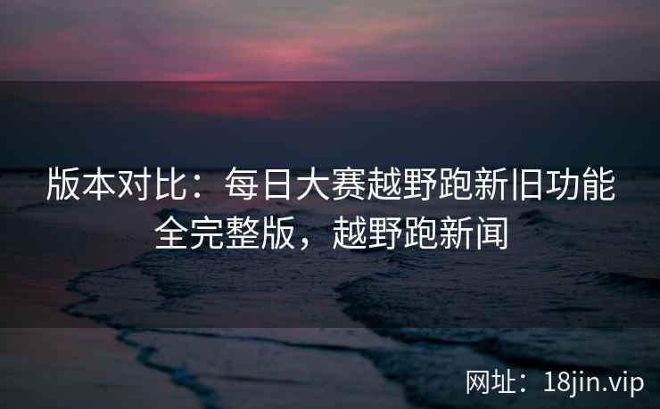 版本对比：每日大赛越野跑新旧功能全完整版，越野跑新闻  第2张