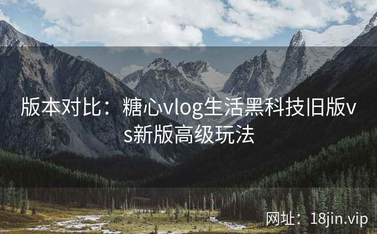 版本对比：糖心vlog生活黑科技旧版vs新版高级玩法