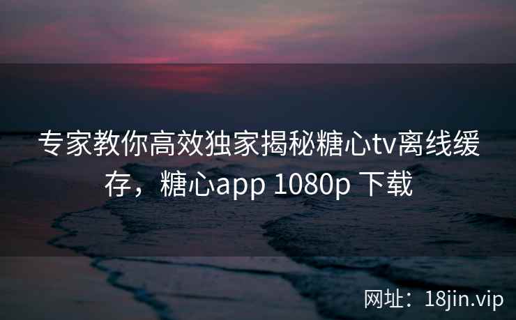 专家教你高效独家揭秘糖心tv离线缓存，糖心app 1080p 下载