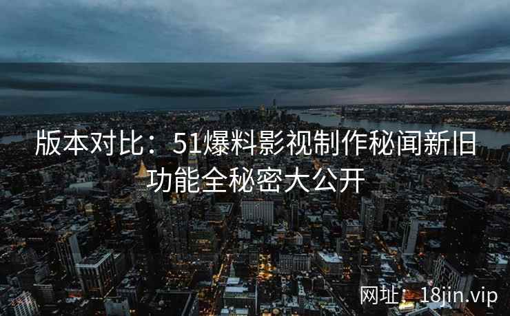 版本对比：51爆料影视制作秘闻新旧功能全秘密大公开  第2张