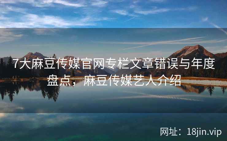 7大麻豆传媒官网专栏文章错误与年度盘点，麻豆传媒艺人介绍  第2张