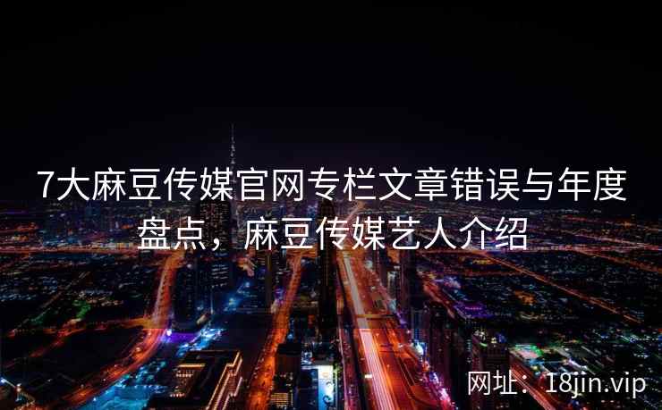 7大麻豆传媒官网专栏文章错误与年度盘点，麻豆传媒艺人介绍