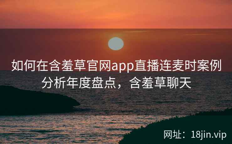 如何在含羞草官网app直播连麦时案例分析年度盘点，含羞草聊天