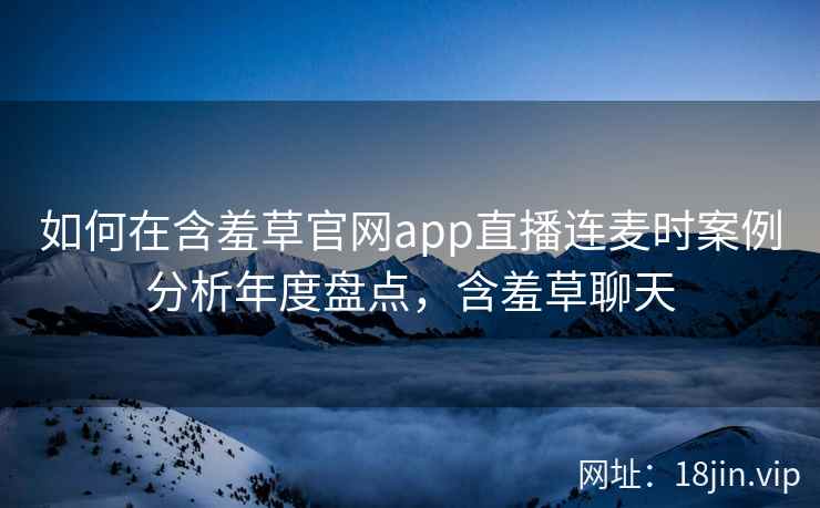 如何在含羞草官网app直播连麦时案例分析年度盘点，含羞草聊天  第2张